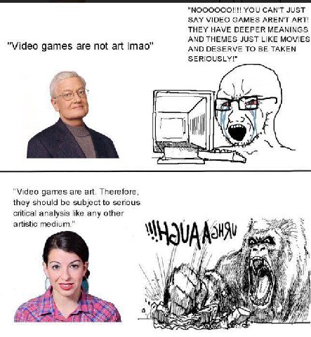 YOU CAN'T JUST SAY VIDEO GAMES AREN'T ART! THEY HAVE DEEPER MEANINGS AND THEMES JUST LIKE MOVIES Video games are not art Imao AND DESERVE TO BE TAKEN SERIOUSLY!" ore "Video games are art. Therefore, t