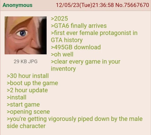 Anonymous 12/05/23(Tue)21:36:58 No.75667670 >2025 >СТАб finally arrives >first ever female protagonist in GTA history download well 29 JPG >clear every game in your inventory >30 hour install >boot up