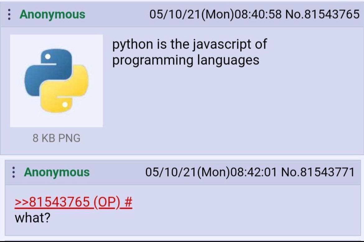 Anonymous 05/10/21(Моп)08:40:58 No.81543765 python is the javascript of 9 programming languages 8 PNG Anonymous 05/10/21(Mon)08:42:01 No.81543771 >>81543765 what?