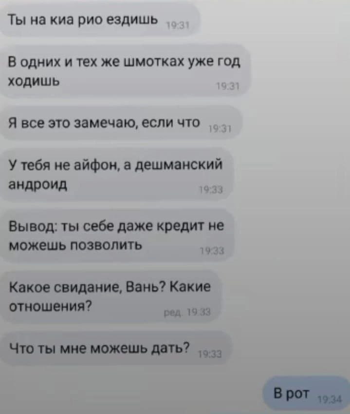 Ты на киа рио ездишь В одних и тех же шмотках уже год ходишь 19:31 Я все это замечаю, если что У тебя не айфон, а дешманский андроид 19:33 кредит