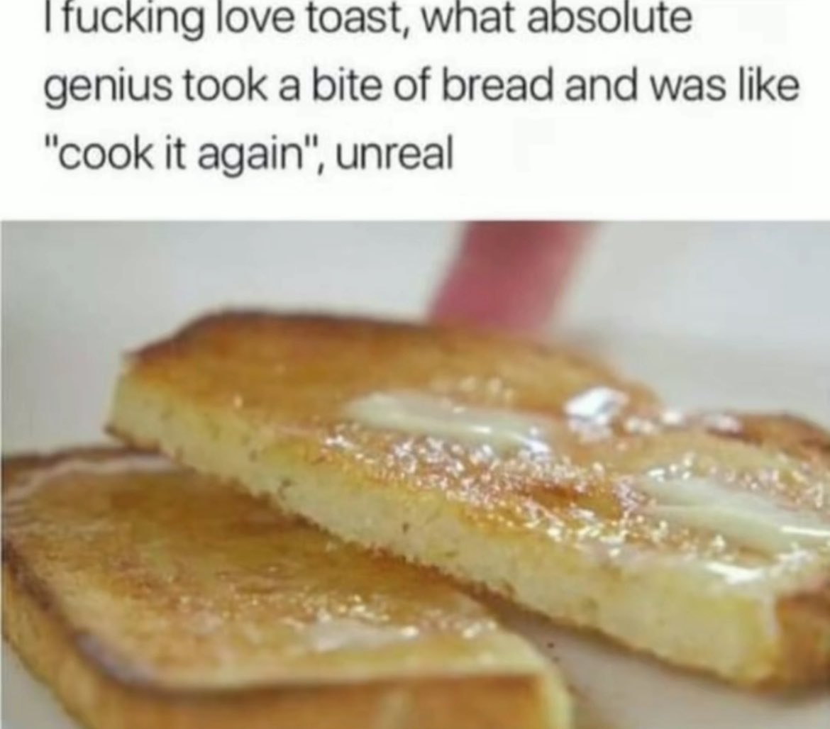 ucking love toast, wnat абзоцще genius took a bite of bread and was like "cook it again", unreal
