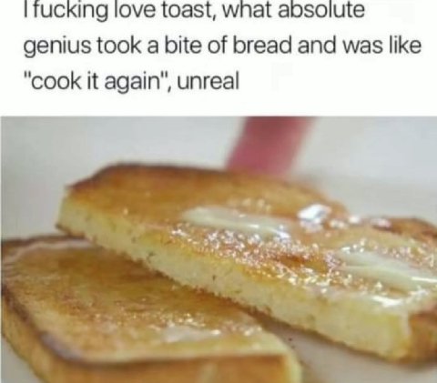 ucking love toast, wnat абзоцще genius took a bite of bread and was like "cook it again", unreal