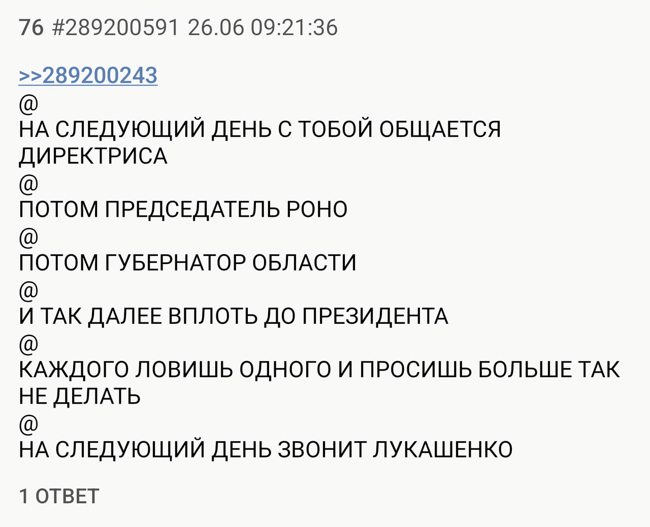 76 #289200591 26.06 09:21:36 >>289200243 НА СЛЕДУЮЩИЙ ДЕНЬ С ТОБОЙ ОБЩАЕТСЯ ДИРЕКТРИСА ПОТОМ ПРЕДСЕДАТЕЛЬ РОНО ПОТОМ ГУБЕРНАТОР ОБЛАСТИ И ТАК ДАЛЕЕ ВПЛОТЬ ДО ПРЕЗИДЕНТА КАЖДОГО ЛОВИШЬ ОДНОГО И ПРОСИШЬ