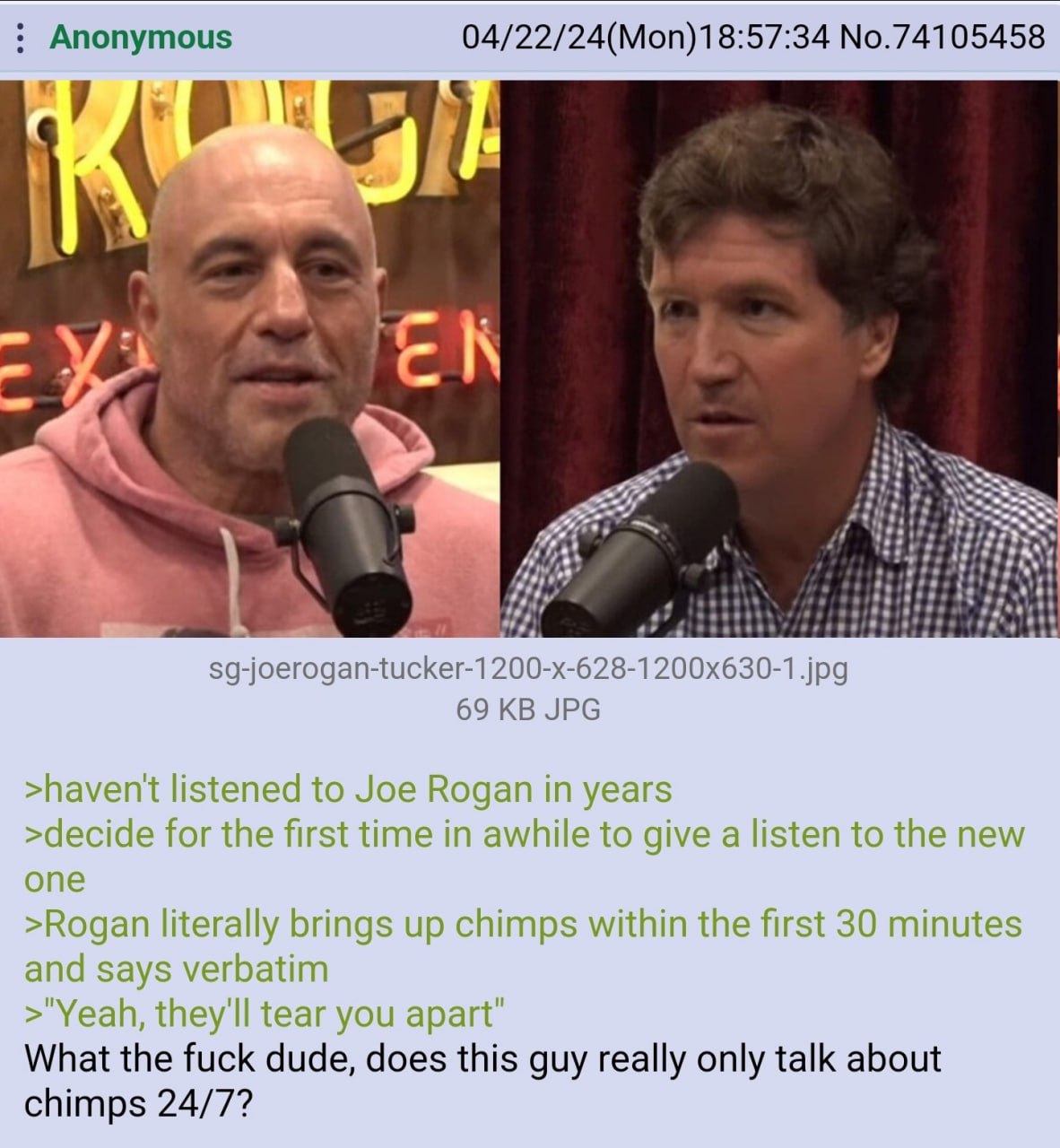 Anonymous 04/22/24(Mon)18:57:34 No.74105458 i 19 К sg-joerogan-tucker-1200-x-628-1200x630-1.jpg 69 JPG >havent listened to Joe Rogan in years >decide for the first time in awhile to give a listen to t