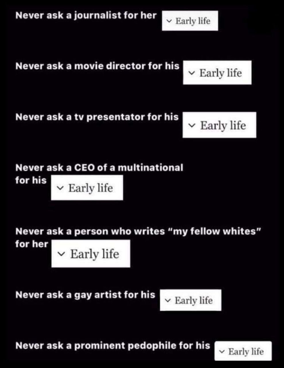 Never ask а journalist for her Never ask а movie director for his Early life Never ask a presentator for his у Early life Never ask a CEO of a multinational for his Early life Never ask a person who w