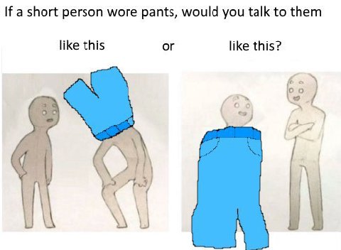 If a short person wore pants, would you talk to them like this or like this? -7