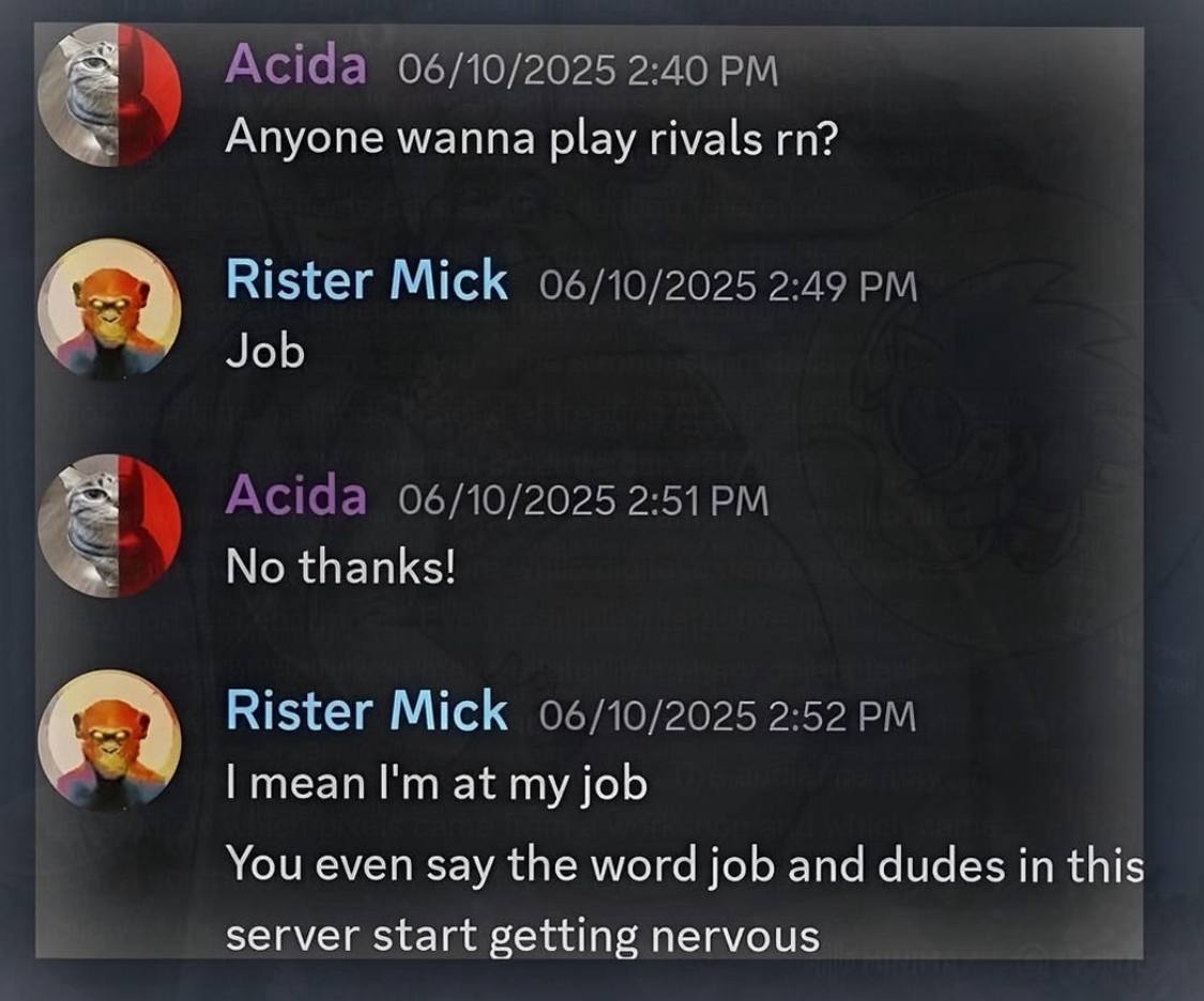 Acida 06/10/2025 2:40 Anyone wanna play rivals Rister Mick 06/10/2025 2:49 Job Acida 06/10/2025 No thanks! Rister Mick 06/10/2025 2:52 mean at my job You even say the word job and dudes in this server