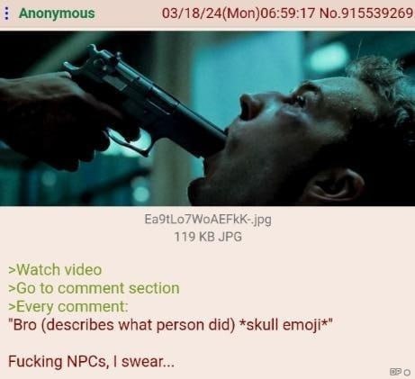 Anonymous 03/18/24(Mon)06:59:17 No.915539269 EaStLo/WoAEFkK "Bro (describes what person did) *skull етой*" Fucking NPCs, swear...