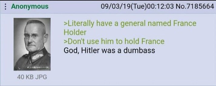 Anonymous 09/03/19(Tue)00:12:03 No.7185664 >Literally have a general named France Holder >Dont use him to hold France God, Hitler was a dumbass 40 JPG