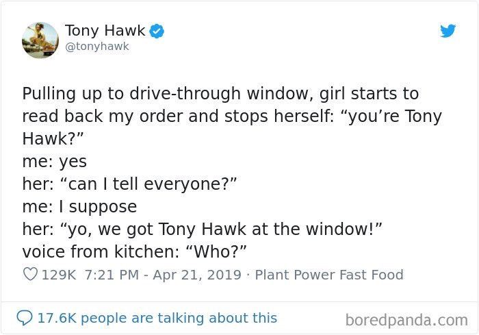Tony Hawk @tonyhawk Pulling up to drive-through window, girl starts to read back my order and stops herself: “you’re Tony Hawk?” me: yes her: “can tell everyone?” me: Suppose her: we got Tony Hawk at 