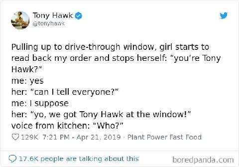 Tony Hawk @tonyhawk Pulling up to drive-through window, girl starts to read back my order and stops herself: “you’re Tony Hawk?” me: yes her: “can tell everyone?” me: Suppose her: we got Tony Hawk at 
