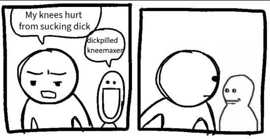 knees hurt from sucking dick dickpilled kneemaxe