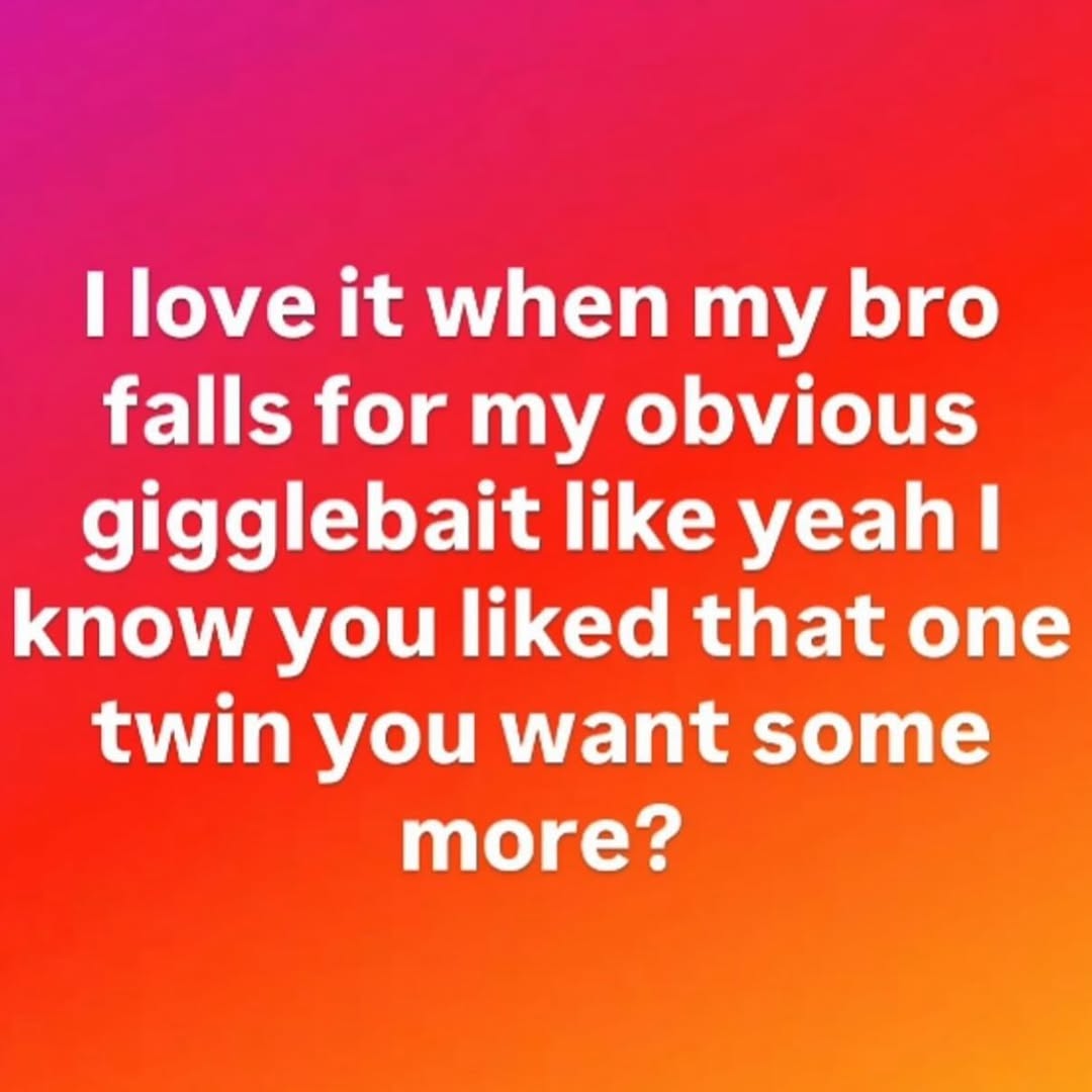 Поуе it when my bro falls for my obvious gigglebait like know you liked that one twin you want some more?