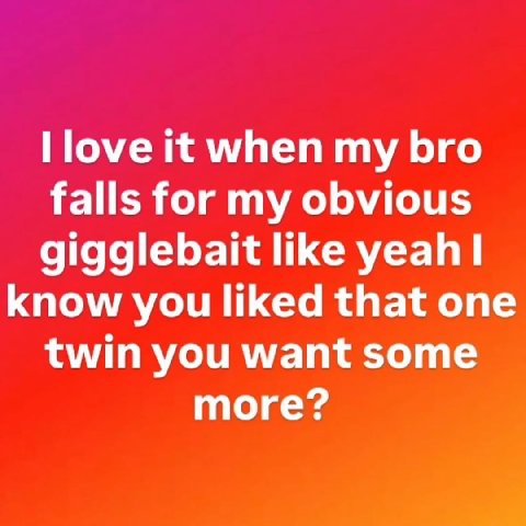 Поуе it when my bro falls for my obvious gigglebait like know you liked that one twin you want some more?