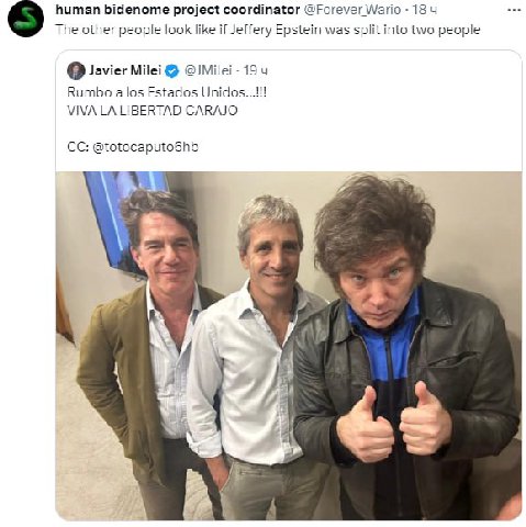 human bidenome project coordinator @Forever Wario 18 The other people look like if Jeffery Epstein was split into two people Javier Milei 19 4 Rumbo a los Estados Unidos VIVA LIBERTAD CARAJO @totocapu
