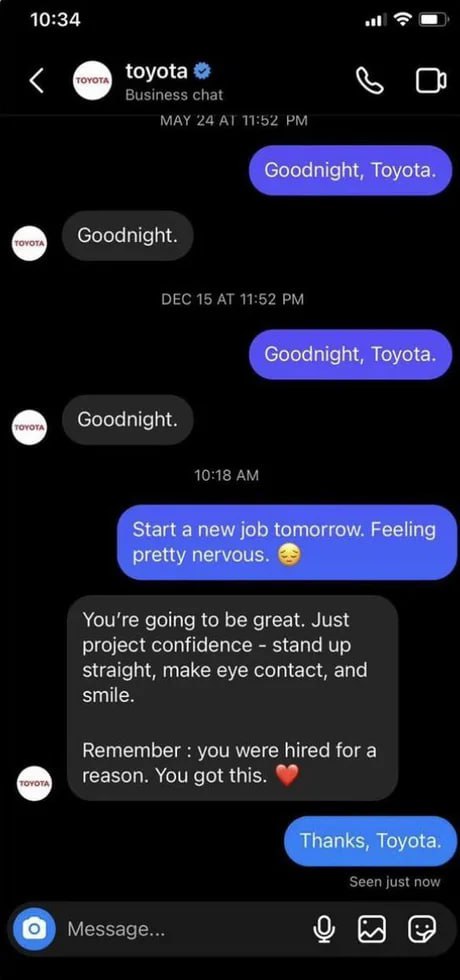 10:34 toyota Goodnight, Toyota. Goodnight. Goodnight, Toyota. Goodnight. Start anew job tomorrow. Feeling pretty nervous. You're going to be great. Just project confidence stand up straight, make eye 