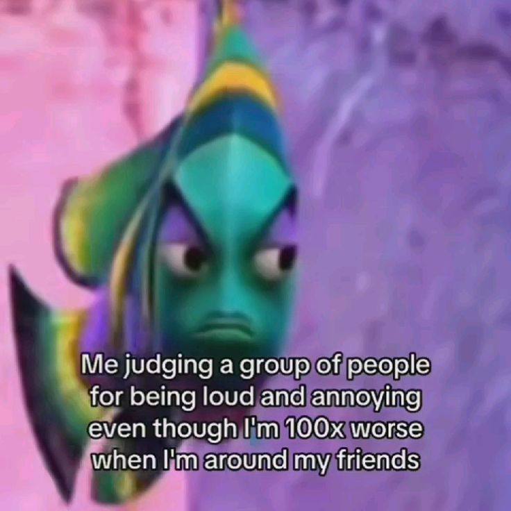 Me judging a group of people for being loud and annoying even though worse when around my friends