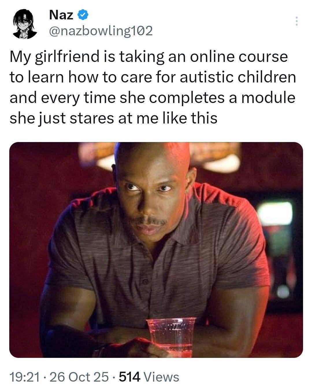 Naz @nazbowling102 My girlfriend is taking an online course to learn how to care for autistic children and every time she completes a module she just stares at me like this 19:21 26 Oct 25 514 Views