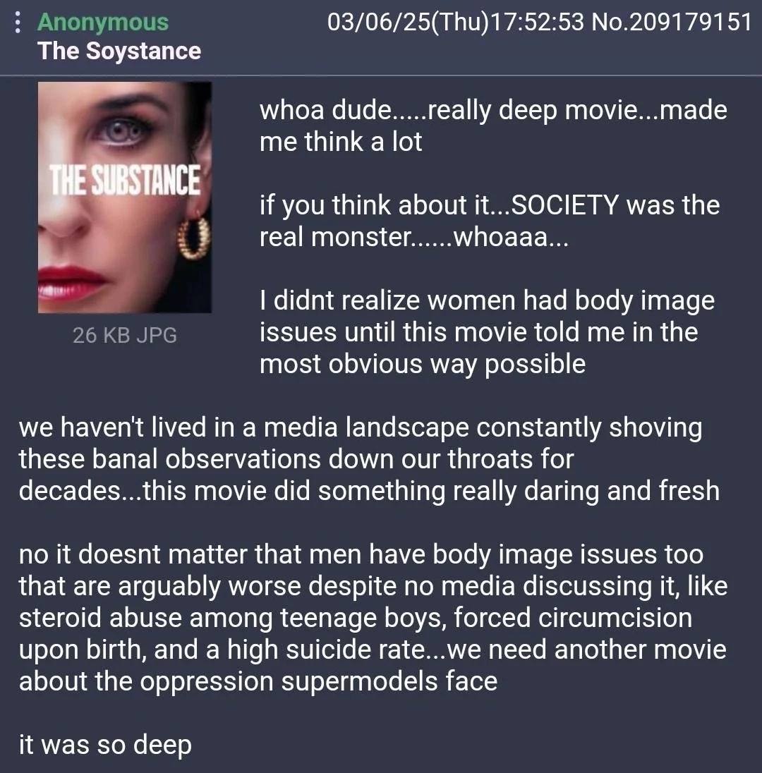 03/06/25(ТНи)17:52:53 No.209179151 The Soystance whoa dude.....really deep movie...made me think a lot if you think about it... SOCIETY was the real monster......whoaaa... didnt realize women had body