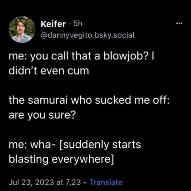 Keifer @dannyvegito.bsky.social you that a blowjob? even cum the samurai who sucked me off are you sure? me: wha- [suddenly starts blasting everywhere] Jul 23, 2023 at 7.23 Translate