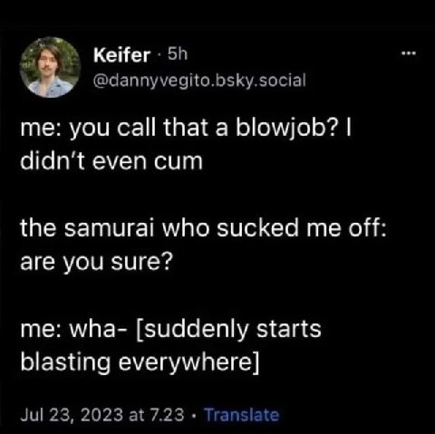 Keifer @dannyvegito.bsky.social you that a blowjob? even cum the samurai who sucked me off are you sure? me: wha- [suddenly starts blasting everywhere] Jul 23, 2023 at 7.23 Translate
