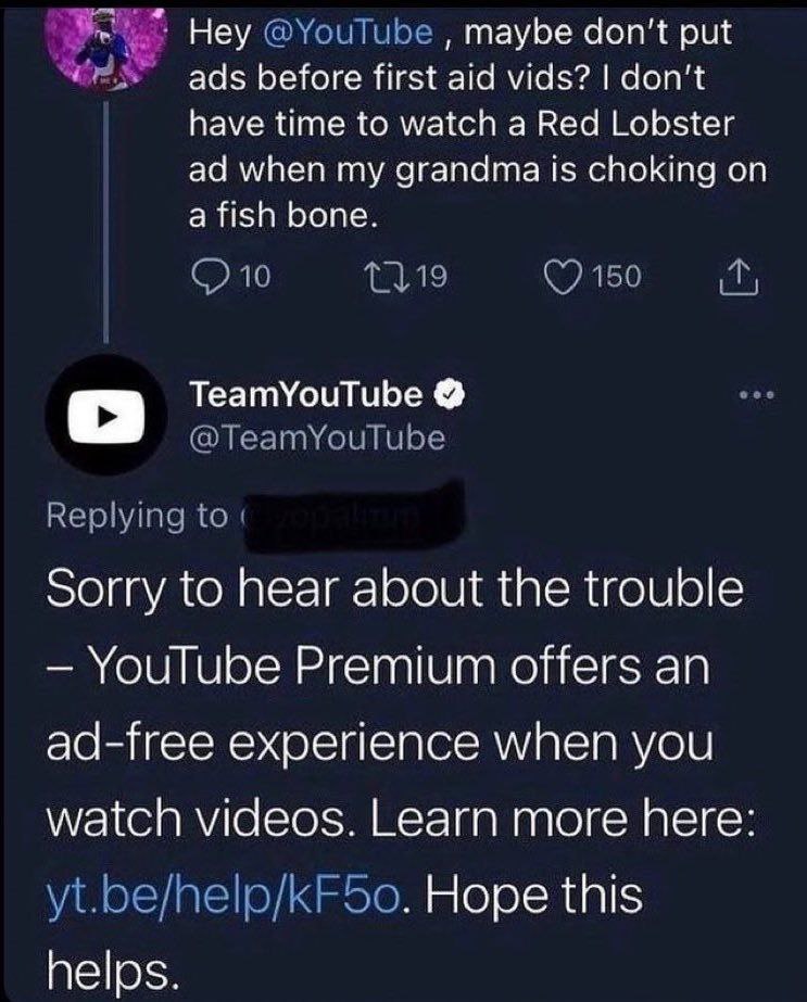 Неу maybe don’t put ads before first aid vids? don't have time to watch a Red Lobster when my grandma is choking on a fish bone. TeamYouTube sorry to hear about the trouble YouTube Premium offers an a