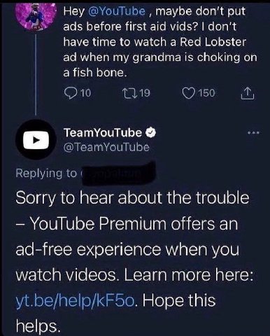 Неу maybe don’t put ads before first aid vids? don't have time to watch a Red Lobster when my grandma is choking on a fish bone. TeamYouTube sorry to hear about the trouble YouTube Premium offers an a