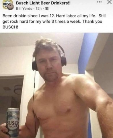Busch Light Beer Bill Yerds Been drinkin since was 12. Hard labor all my life. Still get rock hard for my wife 3 times a week. Thank you BUSCH!