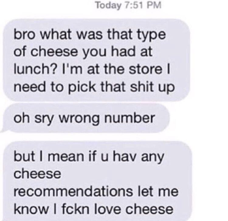 Тодау 7:51 bro what was that type of cheese you had at lunch? at the store need to pick that shit up sry wrong number but mean if hav any cheese recommendations let me know fckn love cheese
