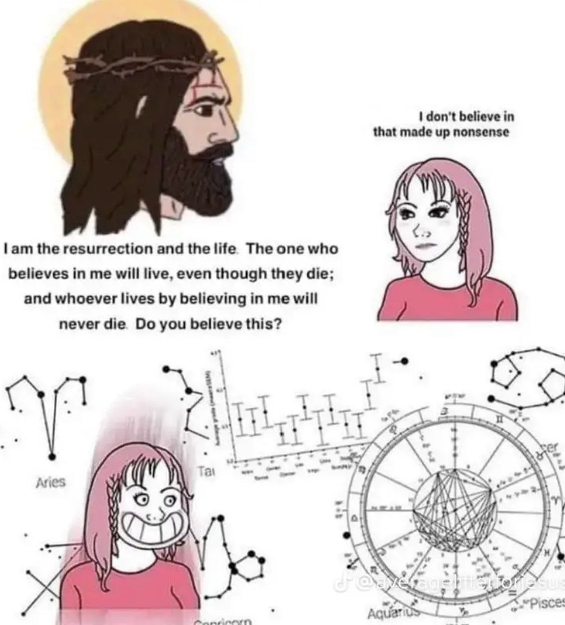 don't believe in that made up nonsense the resurrection and the life The one who believes in me will live, even though they die; and whoever lives believing in me will never die you believe this? 1% J