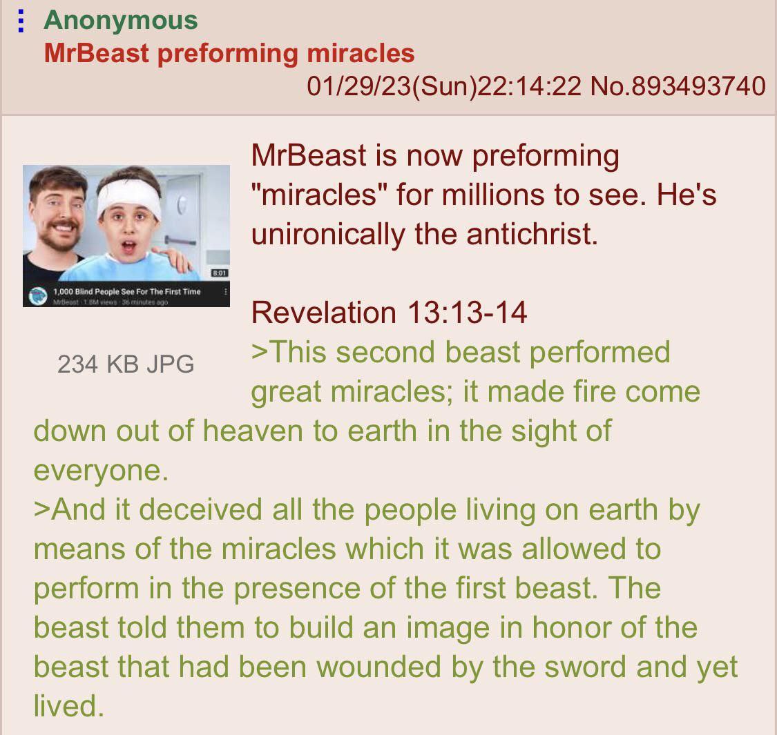 Anonymous MrBeast preforming miracles 01/29/23(Sun)22:14:22 No.893493740 MrBeast is now preforming miracles" for millions to see. He's the antichrist Revelation 13:13-14 234 JPG >This second beast per