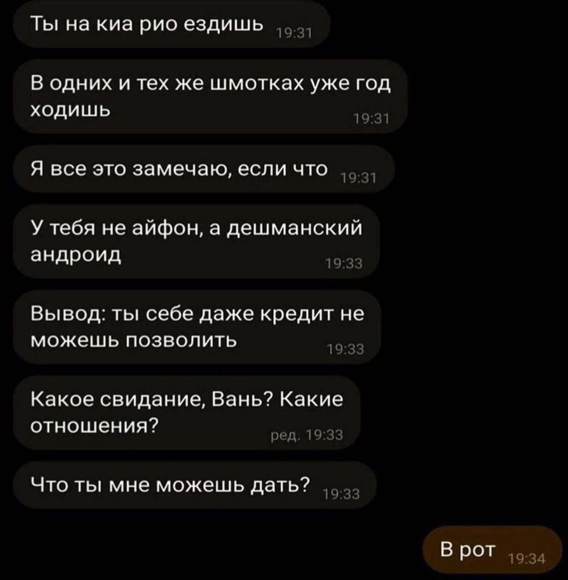 Ты на киа рио ездишь 19 1 В одних и тех же шмотках уже год ходишь 19 Я все это замечаю, если что 19 1 У тебя не айфон, а дешманский андроид Вывод: ты себе даже кредит не можешь позволить 19 Какое свид