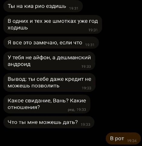 Ты на киа рио ездишь 19 1 В одних и тех же шмотках уже год ходишь 19 Я все это замечаю, если что 19 1 У тебя не айфон, а дешманский андроид Вывод: ты себе даже кредит не можешь позволить 19 Какое свид
