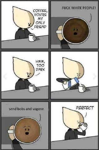 COFFEE, YOU'RE ONLY FRIEND HMM, TOO DARK