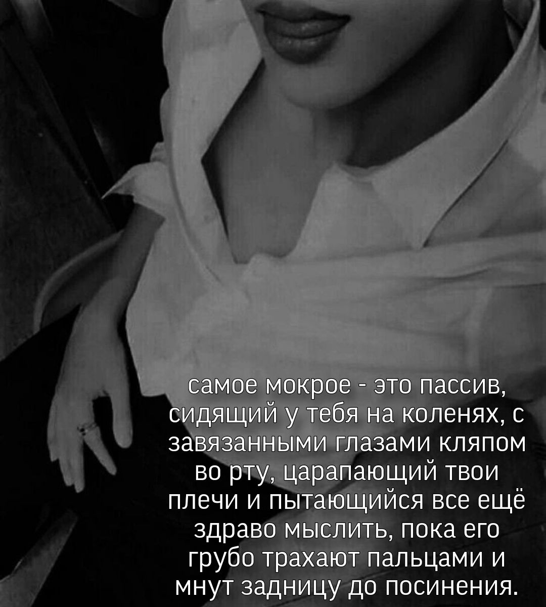 самое мокрое это пассив, сидящий у тебя на коленях, с завязанными глазами кляпом во рту, царапающий твои плечи и пытающийся все ещё здраво мыслить, пока его грубо трахают пальцами и мнут задницу до по