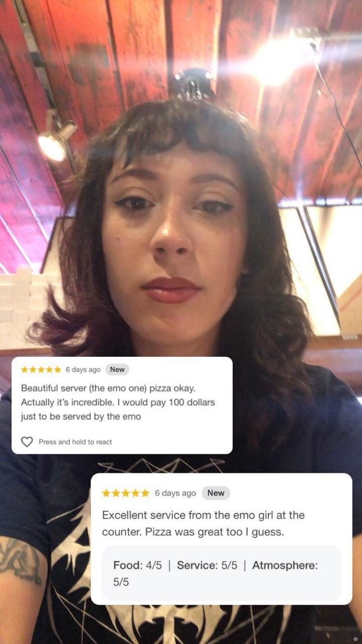 a у 6daysago New 2 Beautiful server (the emo one) pizza okay. Actually it’s incredible. would pay 100 dollars just to be served the ето Press and hold to react 6daysago New Excellent service from the 