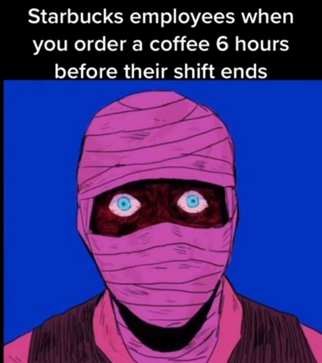 Starbucks employees when you order a coffee 6 hours before their shift ends о