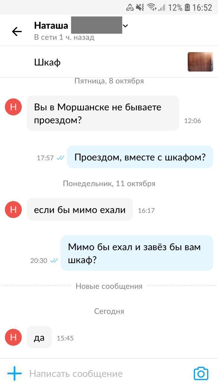 и 12% 16:52 Наташа В сети 1 назад Шкаф Пятница, 8 октября Вы в Моршанске не бываете проездом? 12:06 17:57 Проездом, вместе с шкафом? Понедельник, 11 октября если бы мимо ехали 16:17 Мимо бы ехал и зав
