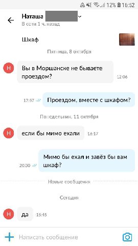 и 12% 16:52 Наташа В сети 1 назад Шкаф Пятница, 8 октября Вы в Моршанске не бываете проездом? 12:06 17:57 Проездом, вместе с шкафом? Понедельник, 11 октября если бы мимо ехали 16:17 Мимо бы ехал и зав