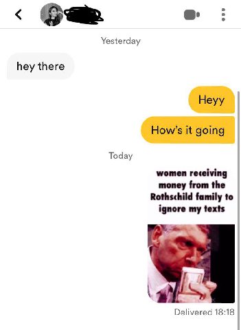 Yesterday hey there Heyy How’s it going Today women receiving money from the Rothschild family to ignore my texts Delivered 18:18