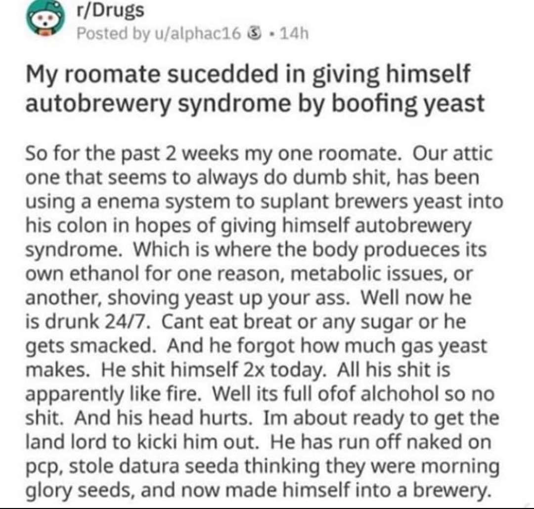 r/Drugs Posted u/alphac16 My roomate sucedded in giving himself autobrewery syndrome boofing yeast So for the past 2 weeks my one roomate. Our attic one that seems to always dumb shit, has been using 
