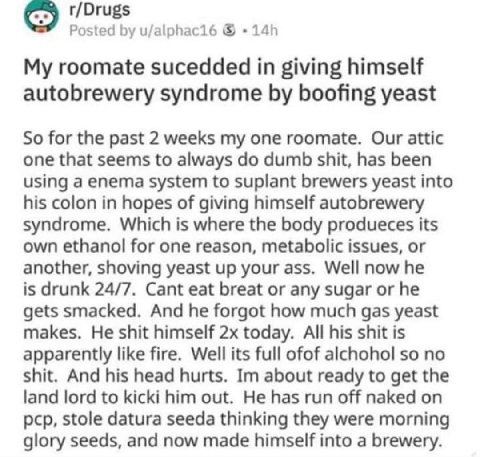 r/Drugs Posted u/alphac16 My roomate sucedded in giving himself autobrewery syndrome boofing yeast So for the past 2 weeks my one roomate. Our attic one that seems to always dumb shit, has been using 