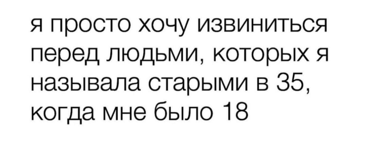 я просто хочу извиниться перед людьми, которых я называла старыми в 35, когда мне было 18