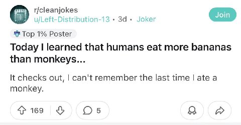r/cleanjokes u/Left-Distribution-13 За Joker Top 1% Poster Today learned that humans eat more bananas than monkeys... checks out, can't remember the last time ate a monkey. 169 A
