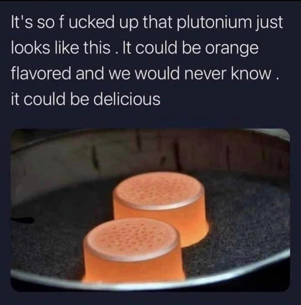 It's so ucked up that plutonium just looks like this К could be orange flavored and we would never know it could be delicious