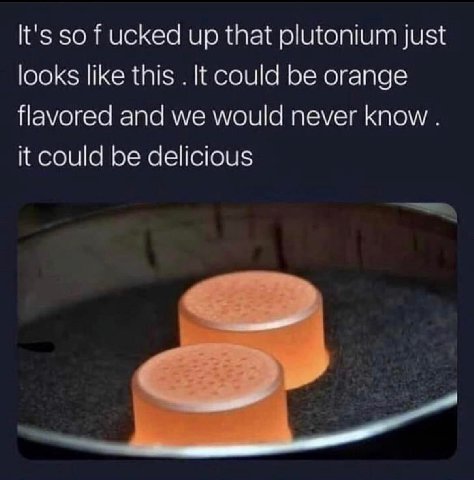 It's so ucked up that plutonium just looks like this К could be orange flavored and we would never know it could be delicious