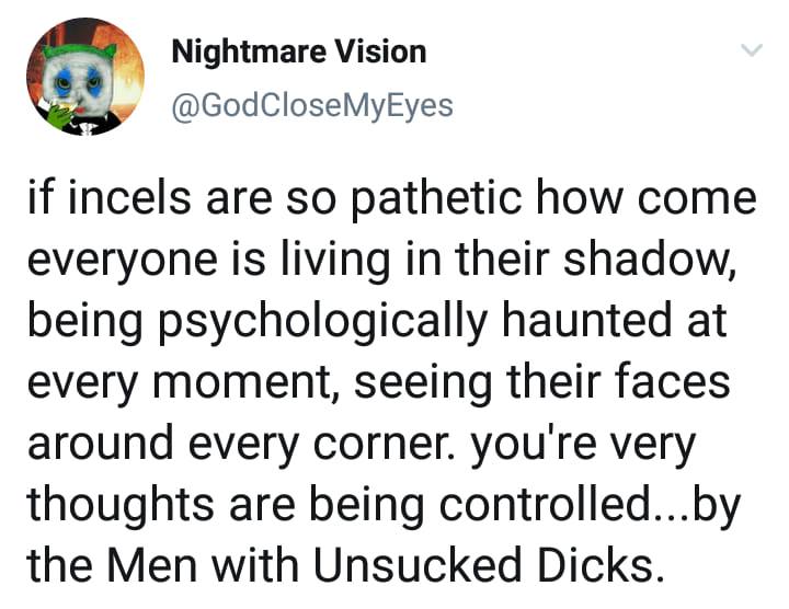 Nightmare Vision @GodCloseMyEyes if incels are so pathetic how come everyone is living in their shadow, being psychologically haunted at every moment, seeing their faces around every corner. youre ver