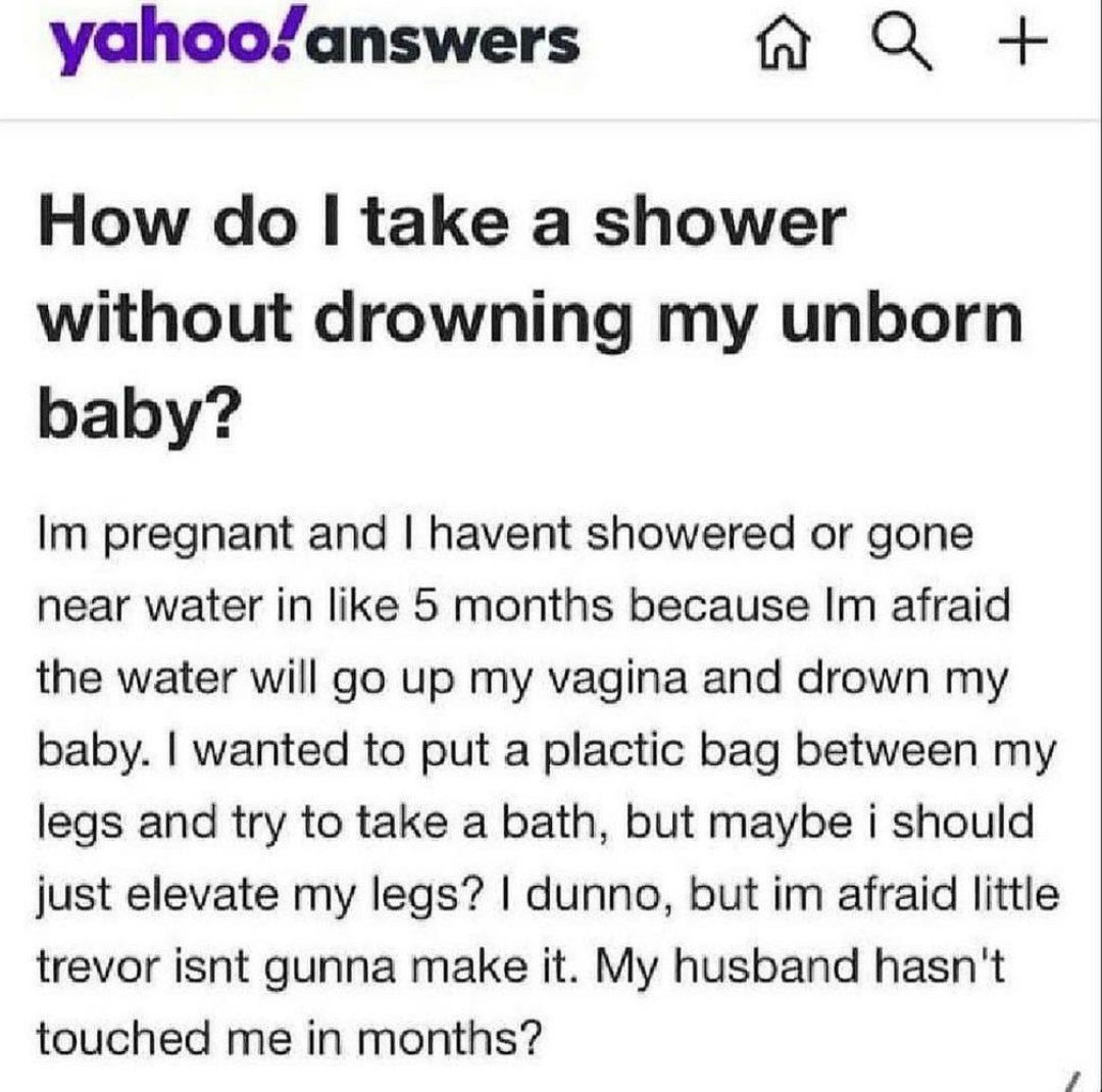 yahoo/answers How take a shower without drowning my unborn baby? pregnant and havent showered or gone near water in like 5 months because afraid the water will up my vagina and drown my baby. wanted t