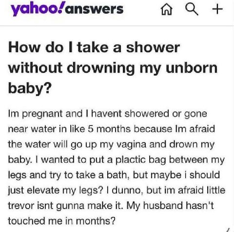 yahoo/answers How take a shower without drowning my unborn baby? pregnant and havent showered or gone near water in like 5 months because afraid the water will up my vagina and drown my baby. wanted t