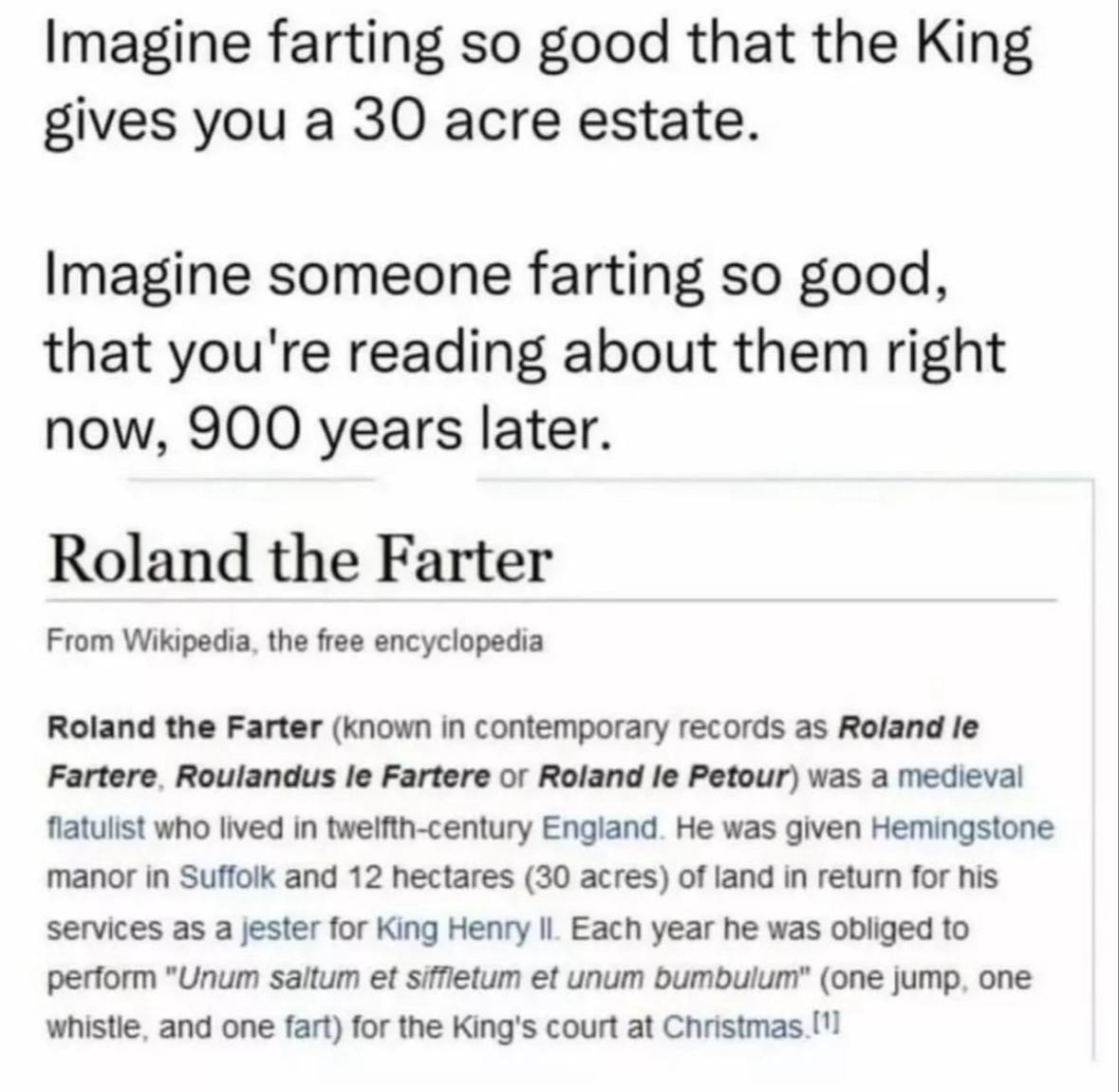 Imagine farting so good that the King gives you а 30 acre estate. Imagine someone farting so good, that you're reading about them right now, 900 years later. Roland the Farter From Wikipedia, the free
